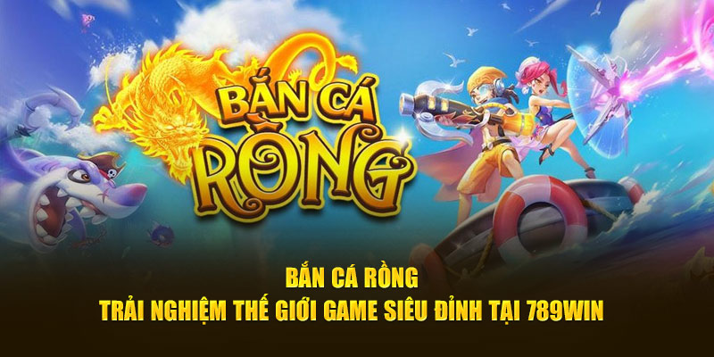 Bắn Cá Rồng - Trải Nghiệm Thế Giới Game Siêu Đỉnh Tại 789WIN